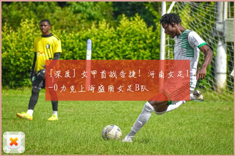 [深度] 女甲首战告捷！河南女足1-0力克上海盛丽女足B队