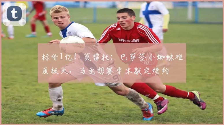 标价1亿！莫雷托：巴萨签小蜘蛛难度极大，马竞想赛季末敲定续约