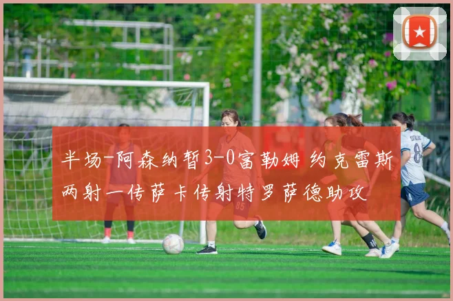 半场-阿森纳暂3-0富勒姆 约克雷斯两射一传萨卡传射特罗萨德助攻