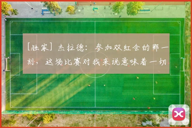 [独家] 杰拉德：参加双红会的那一刻，这场比赛对我来说意味着一切